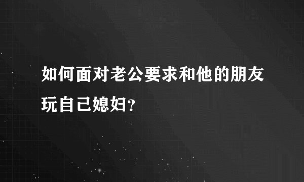 如何面对老公要求和他的朋友玩自己媳妇？