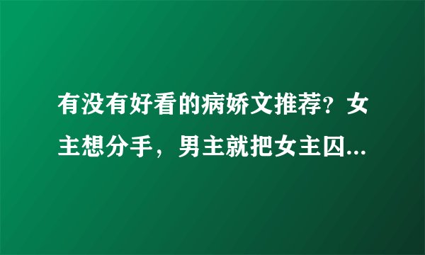 有没有好看的病娇文推荐？女主想分手，男主就把女主囚禁了的那种（嘿嘿），要完结的