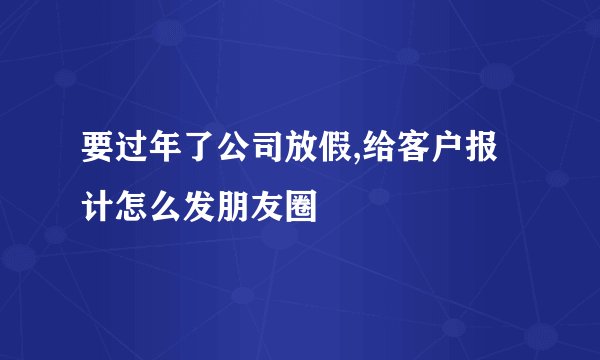 要过年了公司放假,给客户报计怎么发朋友圈