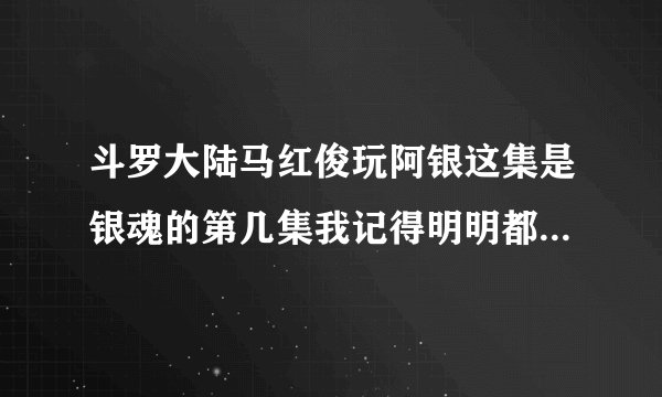 斗罗大陆马红俊玩阿银这集是银魂的第几集我记得明明都全部看完了但在新年回顾看到这