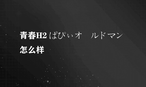 青春H2 ぱぴぃオールドマン怎么样