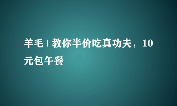 羊毛 | 教你半价吃真功夫，10元包午餐