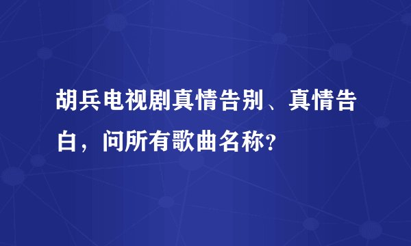 胡兵电视剧真情告别、真情告白，问所有歌曲名称？