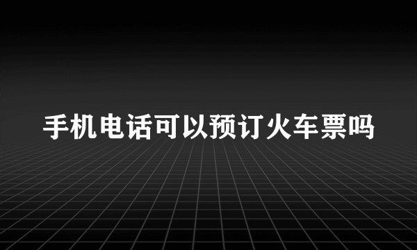 手机电话可以预订火车票吗