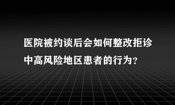 医院被约谈后会如何整改拒诊中高风险地区患者的行为？