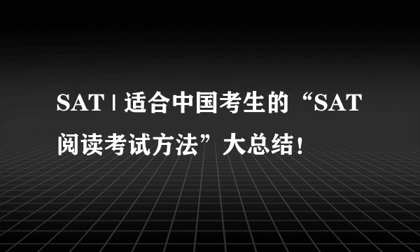 SAT | 适合中国考生的“SAT阅读考试方法”大总结！