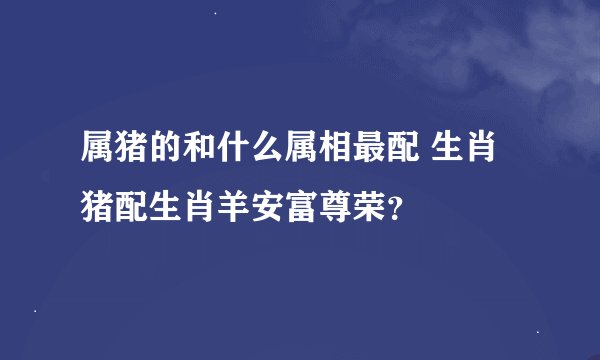 属猪的和什么属相最配 生肖猪配生肖羊安富尊荣？