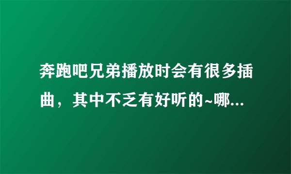 奔跑吧兄弟播放时会有很多插曲，其中不乏有好听的~哪位大神知道跑男的插曲啊？感激不尽