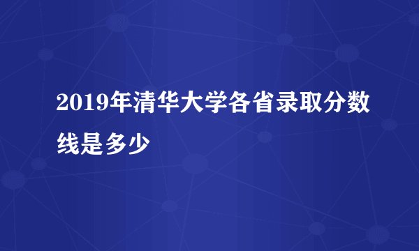 2019年清华大学各省录取分数线是多少