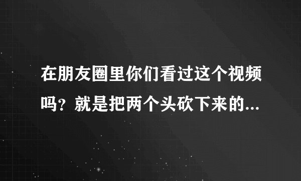 在朋友圈里你们看过这个视频吗？就是把两个头砍下来的这个？这是真的吗？