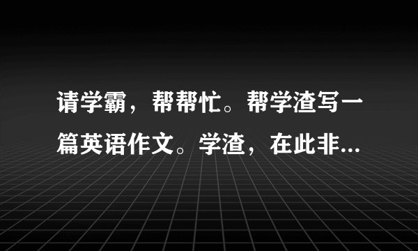 请学霸，帮帮忙。帮学渣写一篇英语作文。学渣，在此非常感谢！