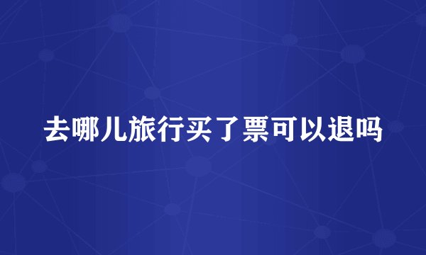 去哪儿旅行买了票可以退吗
