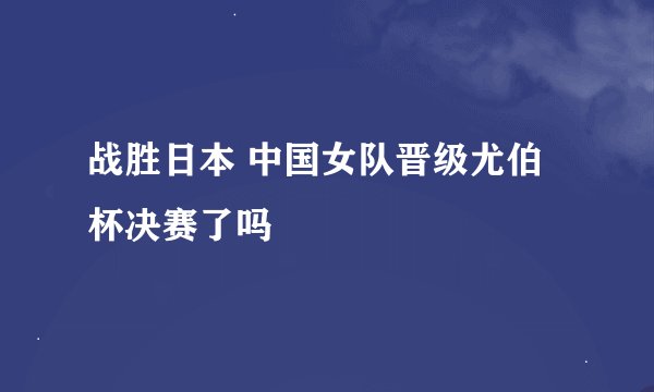 战胜日本 中国女队晋级尤伯杯决赛了吗