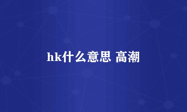 hk什么意思 高潮