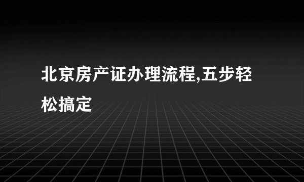 北京房产证办理流程,五步轻松搞定