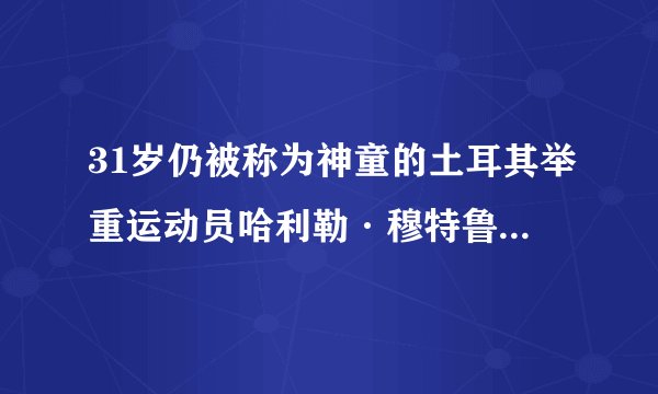31岁仍被称为神童的土耳其举重运动员哈利勒·穆特鲁如何在雅典奥运会上夺冠?