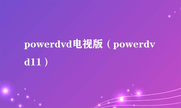 powerdvd电视版（powerdvd11）