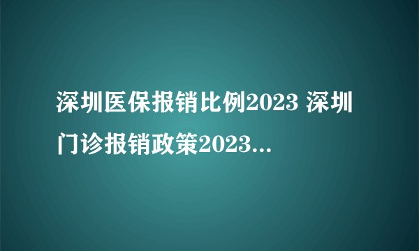 深圳医保报销比例2023 深圳门诊报销政策2023年 深圳社保住院报销最高限额