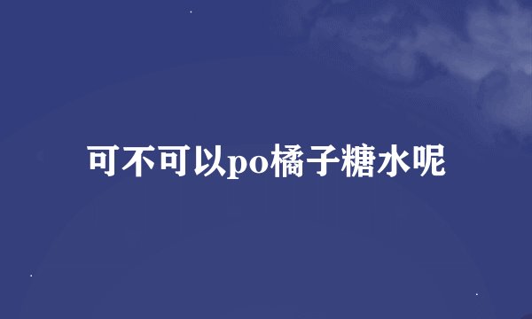 可不可以po橘子糖水呢