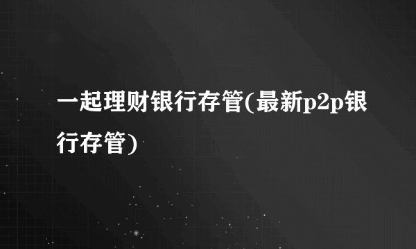 一起理财银行存管(最新p2p银行存管)