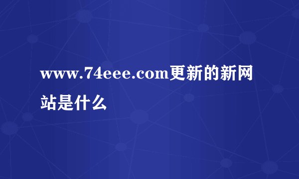 www.74eee.com更新的新网站是什么