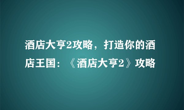 酒店大亨2攻略，打造你的酒店王国：《酒店大亨2》攻略