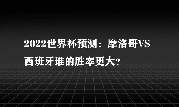 2022世界杯预测：摩洛哥VS西班牙谁的胜率更大？