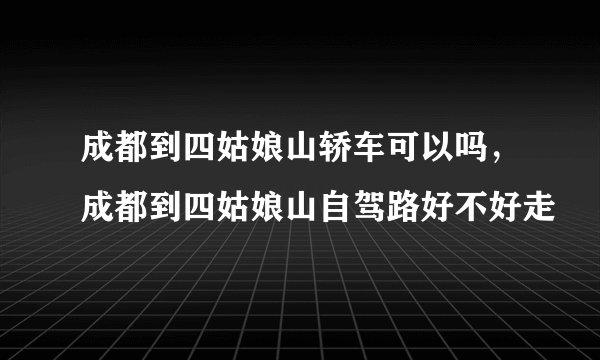 成都到四姑娘山轿车可以吗，成都到四姑娘山自驾路好不好走
