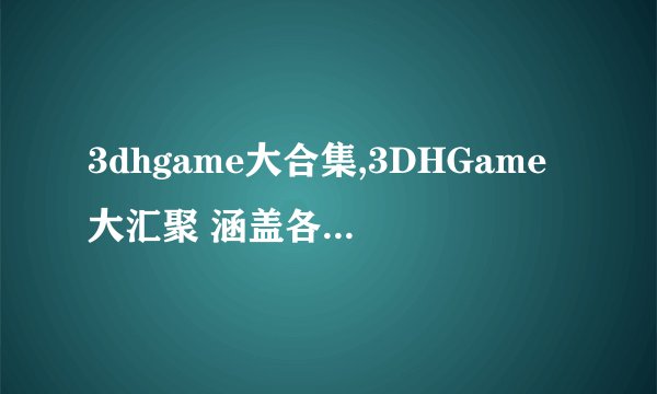 3dhgame大合集,3DHGame大汇聚 涵盖各类3D游戏，尽享体验