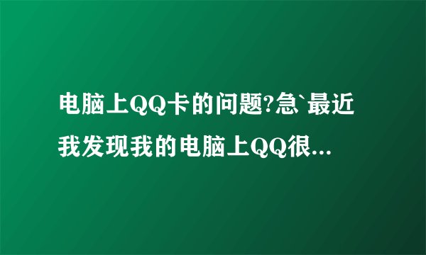 电脑上QQ卡的问题?急`最近我发现我的电脑上QQ很卡`看别人的资