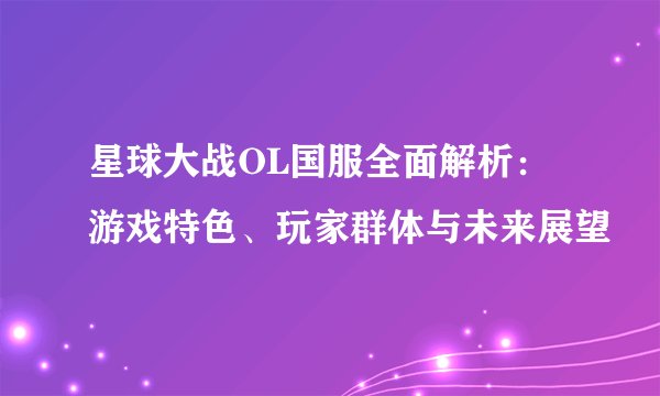 星球大战OL国服全面解析：游戏特色、玩家群体与未来展望