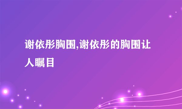 谢依彤胸围,谢依彤的胸围让人瞩目