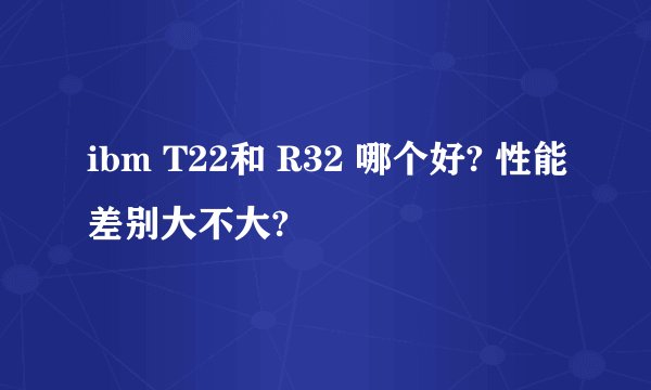 ibm T22和 R32 哪个好? 性能差别大不大?