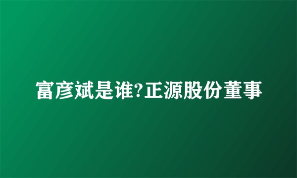 富彦斌是谁?正源股份董事