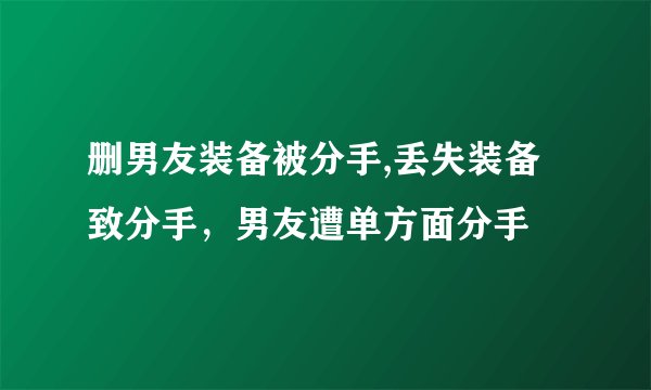 删男友装备被分手,丢失装备致分手，男友遭单方面分手