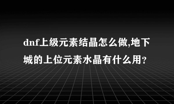 dnf上级元素结晶怎么做,地下城的上位元素水晶有什么用？