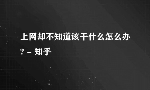 上网却不知道该干什么怎么办? - 知乎