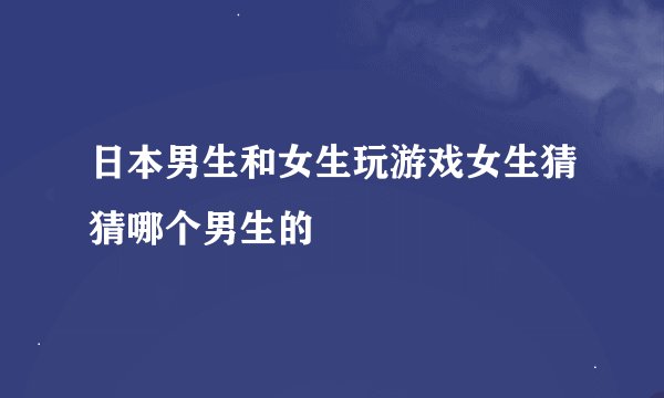 日本男生和女生玩游戏女生猜猜哪个男生的