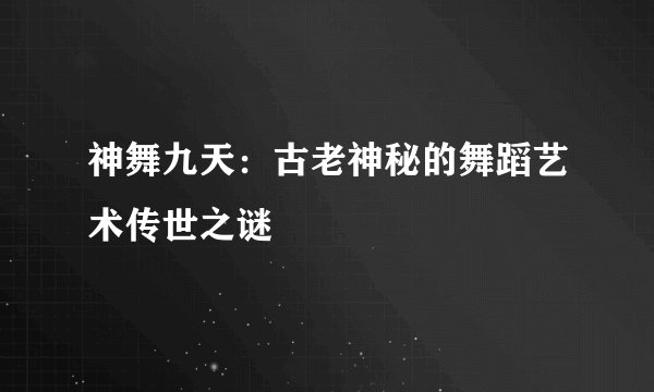 神舞九天：古老神秘的舞蹈艺术传世之谜