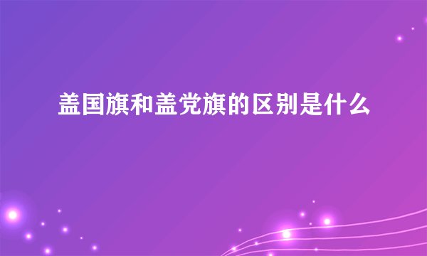 盖国旗和盖党旗的区别是什么