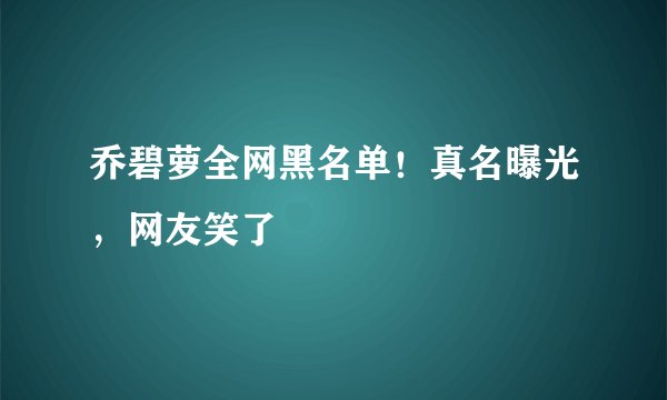 乔碧萝全网黑名单！真名曝光，网友笑了