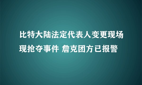 比特大陆法定代表人变更现场现抢夺事件 詹克团方已报警