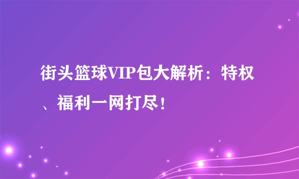 街头篮球VIP包大解析：特权、福利一网打尽！