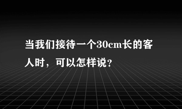 当我们接待一个30cm长的客人时，可以怎样说？