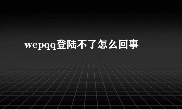 wepqq登陆不了怎么回事