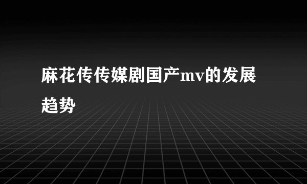 麻花传传媒剧国产mv的发展趋势