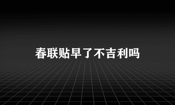 春联贴早了不吉利吗