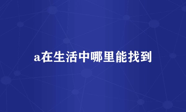 a在生活中哪里能找到