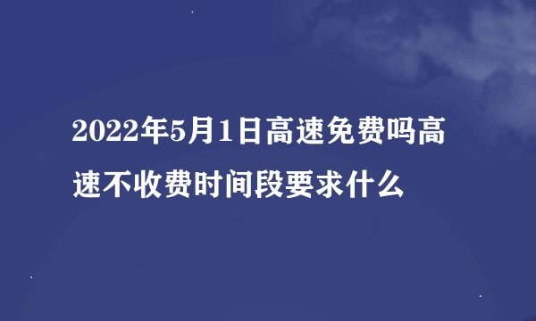 2022年5月1日高速免费吗高速不收费时间段要求什么