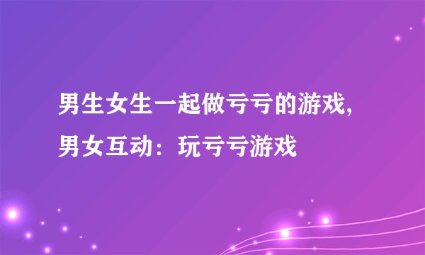 男生女生一起做亏亏的游戏,男女互动：玩亏亏游戏